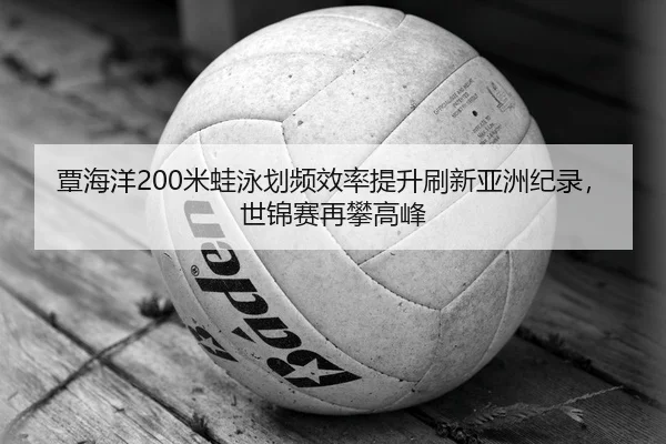 覃海洋200米蛙泳划频效率提升刷新亚洲纪录，世锦赛再攀高峰